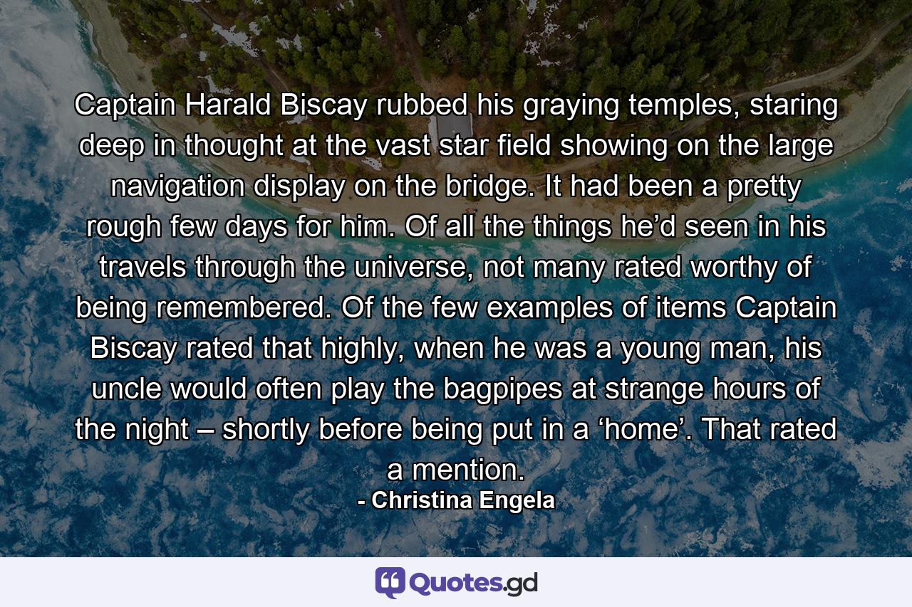 Captain Harald Biscay rubbed his graying temples, staring deep in thought at the vast star field showing on the large navigation display on the bridge. It had been a pretty rough few days for him. Of all the things he’d seen in his travels through the universe, not many rated worthy of being remembered. Of the few examples of items Captain Biscay rated that highly, when he was a young man, his uncle would often play the bagpipes at strange hours of the night – shortly before being put in a ‘home’. That rated a mention. - Quote by Christina Engela