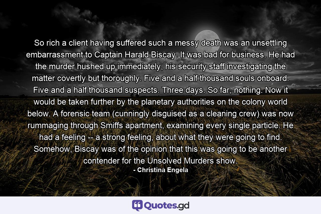 So rich a client having suffered such a messy death was an unsettling embarrassment to Captain Harald Biscay. It was bad for business. He had the murder hushed up immediately, his security staff investigating the matter covertly but thoroughly. Five and a half thousand souls onboard. Five and a half thousand suspects. Three days. So far, nothing. Now it would be taken further by the planetary authorities on the colony world below. A forensic team (cunningly disguised as a cleaning crew) was now rummaging through Smiffs apartment, examining every single particle. He had a feeling -- a strong feeling, about what they were going to find. Somehow, Biscay was of the opinion that this was going to be another contender for the Unsolved Murders show. - Quote by Christina Engela