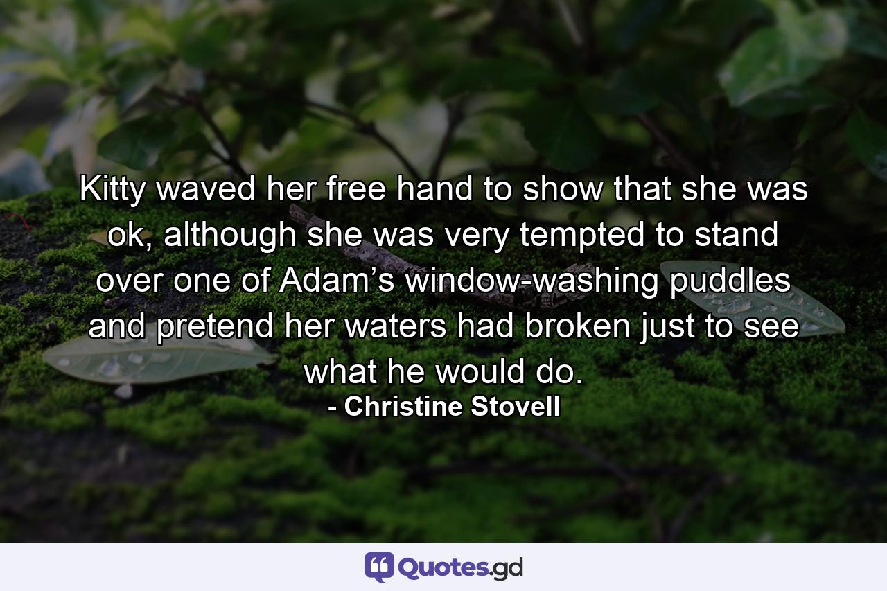 Kitty waved her free hand to show that she was ok, although she was very tempted to stand over one of Adam’s window-washing puddles and pretend her waters had broken just to see what he would do. - Quote by Christine Stovell