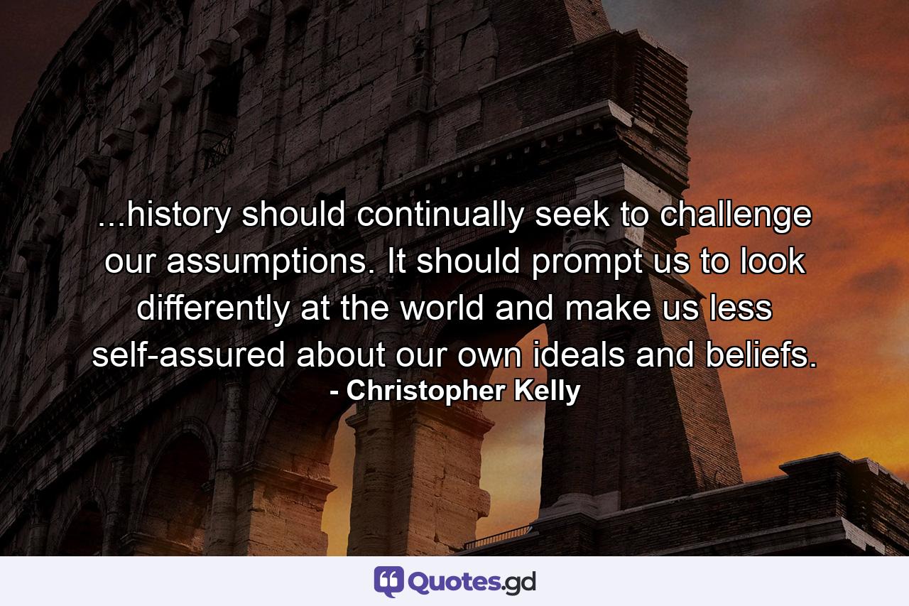 ...history should continually seek to challenge our assumptions. It should prompt us to look differently at the world and make us less self-assured about our own ideals and beliefs. - Quote by Christopher Kelly