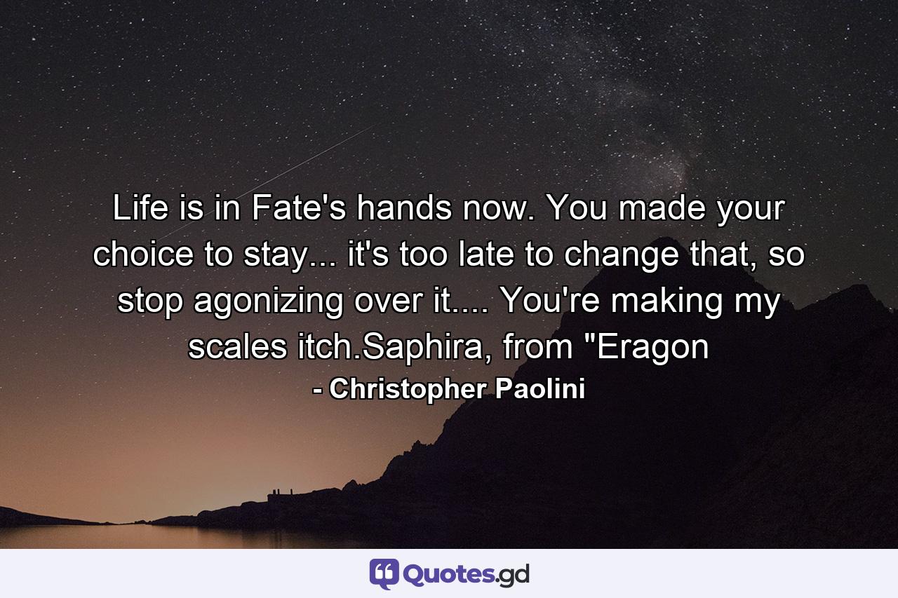 Life is in Fate's hands now. You made your choice to stay... it's too late to change that, so stop agonizing over it.... You're making my scales itch.Saphira, from 