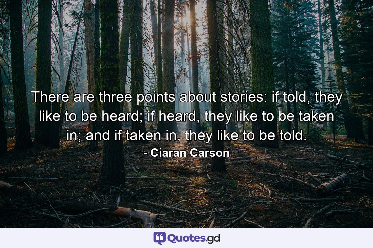 There are three points about stories: if told, they like to be heard; if heard, they like to be taken in; and if taken in, they like to be told. - Quote by Ciaran Carson