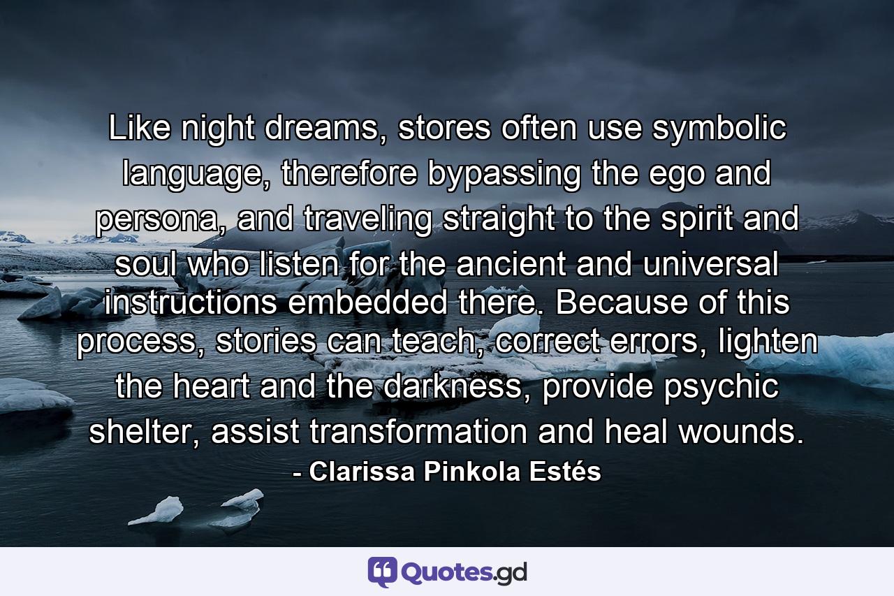 Like night dreams, stores often use symbolic language, therefore bypassing the ego and persona, and traveling straight to the spirit and soul who listen for the ancient and universal instructions embedded there. Because of this process, stories can teach, correct errors, lighten the heart and the darkness, provide psychic shelter, assist transformation and heal wounds. - Quote by Clarissa Pinkola Estés