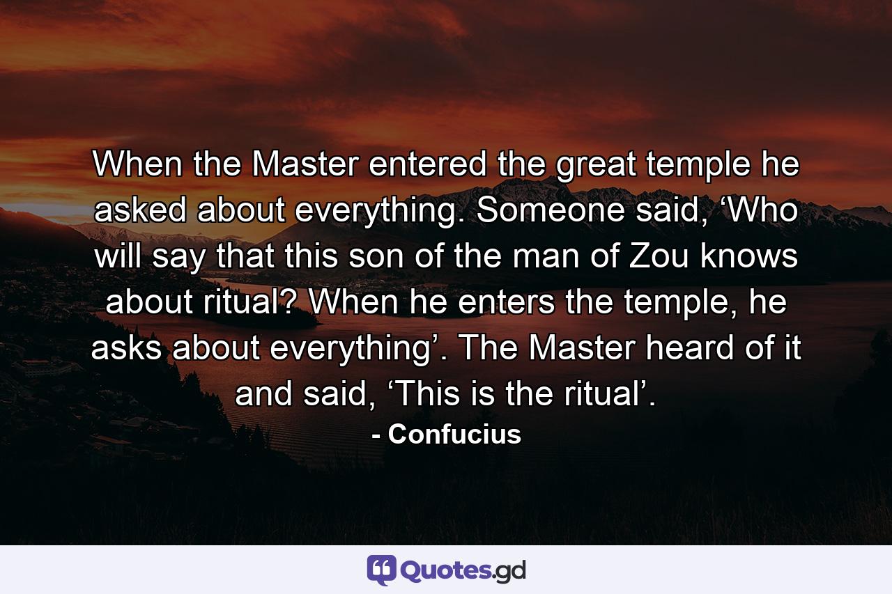 When the Master entered the great temple he asked about everything. Someone said, ‘Who will say that this son of the man of Zou knows about ritual? When he enters the temple, he asks about everything’. The Master heard of it and said, ‘This is the ritual’. - Quote by Confucius