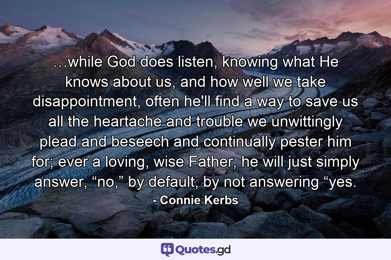 …while God does listen, knowing what He knows about us, and how well we take disappointment, often he'll find a way to save us all the heartache and trouble we unwittingly plead and beseech and continually pester him for; ever a loving, wise Father, he will just simply answer, “no,” by default, by not answering “yes. - Quote by Connie Kerbs