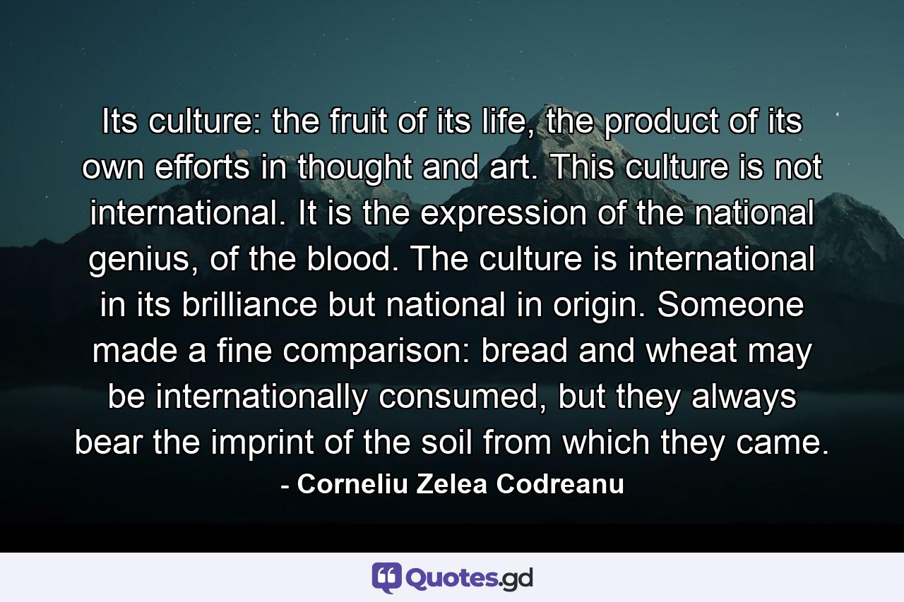 Its culture: the fruit of its life, the product of its own efforts in thought and art. This culture is not international. It is the expression of the national genius, of the blood. The culture is international in its brilliance but national in origin. Someone made a fine comparison: bread and wheat may be internationally consumed, but they always bear the imprint of the soil from which they came. - Quote by Corneliu Zelea Codreanu