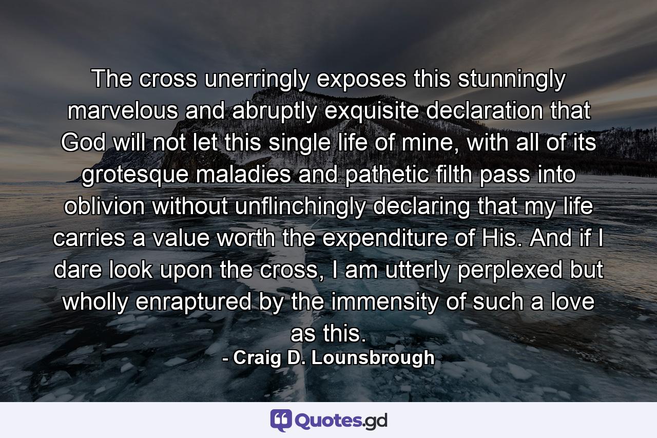 The cross unerringly exposes this stunningly marvelous and abruptly exquisite declaration that God will not let this single life of mine, with all of its grotesque maladies and pathetic filth pass into oblivion without unflinchingly declaring that my life carries a value worth the expenditure of His. And if I dare look upon the cross, I am utterly perplexed but wholly enraptured by the immensity of such a love as this. - Quote by Craig D. Lounsbrough