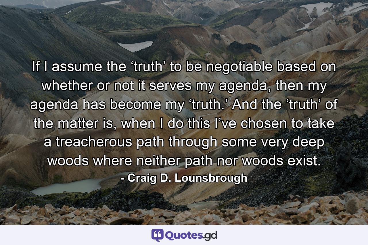 If I assume the ‘truth’ to be negotiable based on whether or not it serves my agenda, then my agenda has become my ‘truth.’ And the ‘truth’ of the matter is, when I do this I’ve chosen to take a treacherous path through some very deep woods where neither path nor woods exist. - Quote by Craig D. Lounsbrough