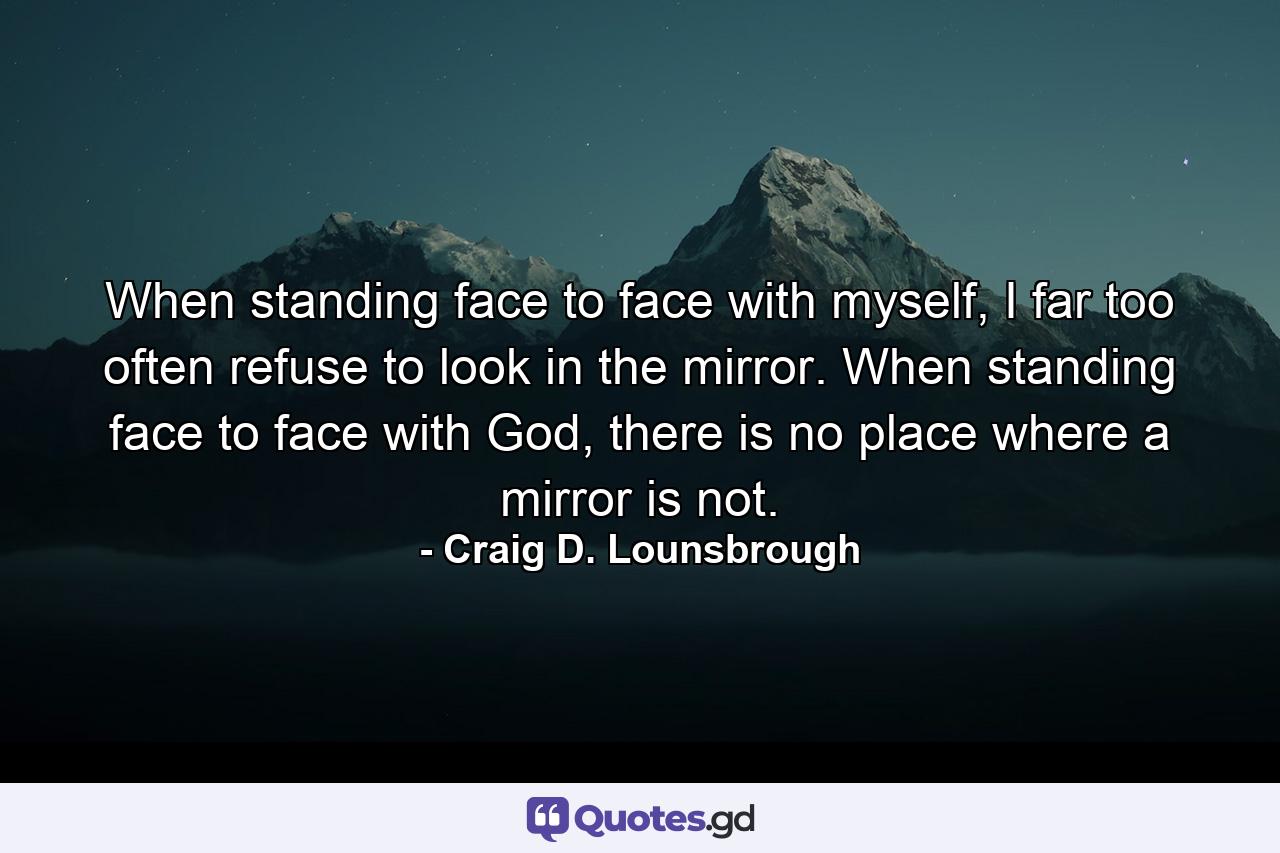 When standing face to face with myself, I far too often refuse to look in the mirror. When standing face to face with God, there is no place where a mirror is not. - Quote by Craig D. Lounsbrough