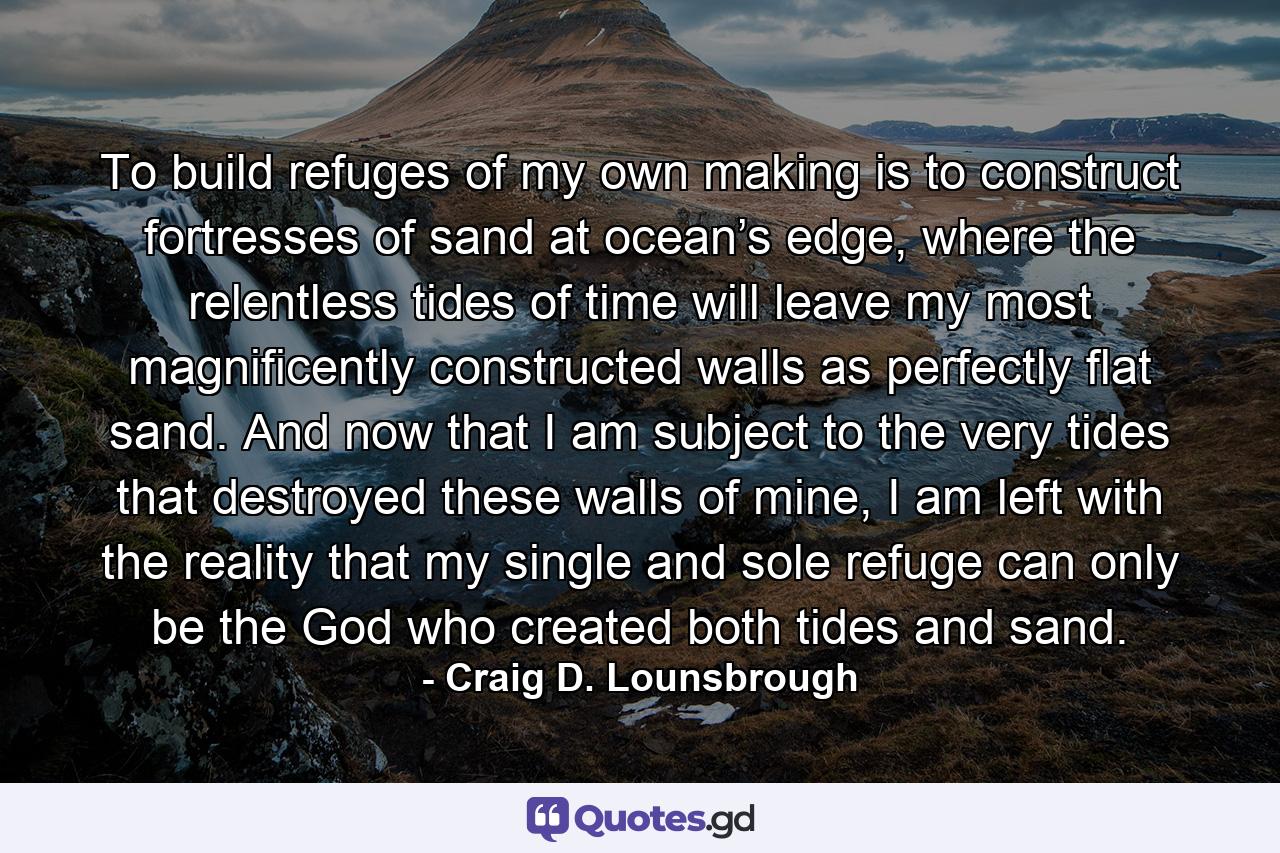 To build refuges of my own making is to construct fortresses of sand at ocean’s edge, where the relentless tides of time will leave my most magnificently constructed walls as perfectly flat sand. And now that I am subject to the very tides that destroyed these walls of mine, I am left with the reality that my single and sole refuge can only be the God who created both tides and sand. - Quote by Craig D. Lounsbrough