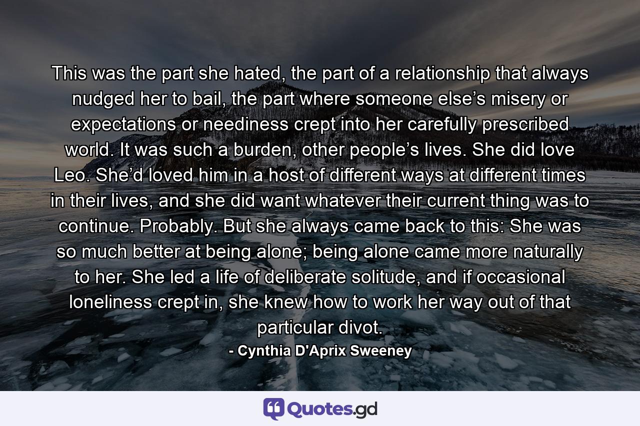 This was the part she hated, the part of a relationship that always nudged her to bail, the part where someone else’s misery or expectations or neediness crept into her carefully prescribed world. It was such a burden, other people’s lives. She did love Leo. She’d loved him in a host of different ways at different times in their lives, and she did want whatever their current thing was to continue. Probably. But she always came back to this: She was so much better at being alone; being alone came more naturally to her. She led a life of deliberate solitude, and if occasional loneliness crept in, she knew how to work her way out of that particular divot. - Quote by Cynthia D'Aprix Sweeney