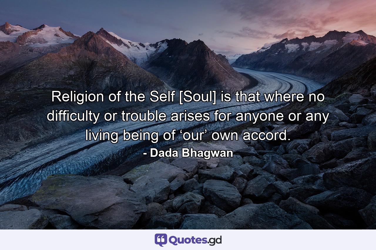 Religion of the Self [Soul] is that where no difficulty or trouble arises for anyone or any living being of ‘our’ own accord. - Quote by Dada Bhagwan