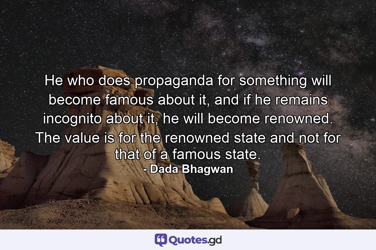 He who does propaganda for something will become famous about it, and if he remains incognito about it, he will become renowned. The value is for the renowned state and not for that of a famous state. - Quote by Dada Bhagwan