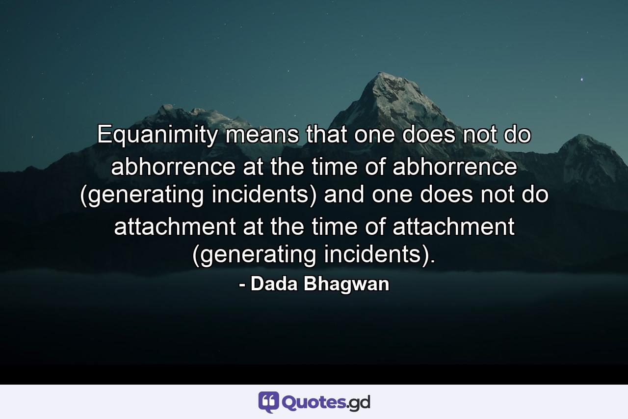 Equanimity means that one does not do abhorrence at the time of abhorrence (generating incidents) and one does not do attachment at the time of attachment (generating incidents). - Quote by Dada Bhagwan