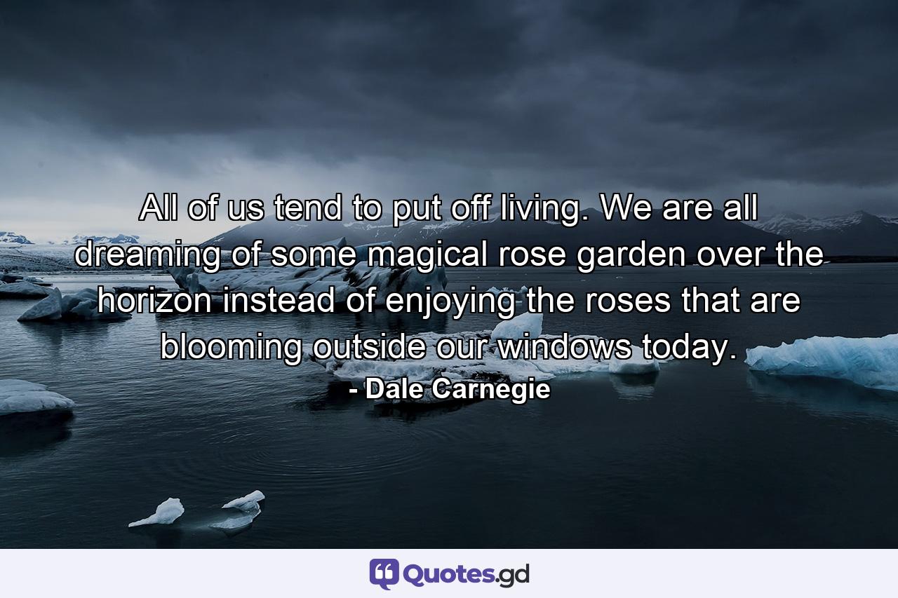 All of us tend to put off living. We are all dreaming of some magical rose garden over the horizon instead of enjoying the roses that are blooming outside our windows today. - Quote by Dale Carnegie