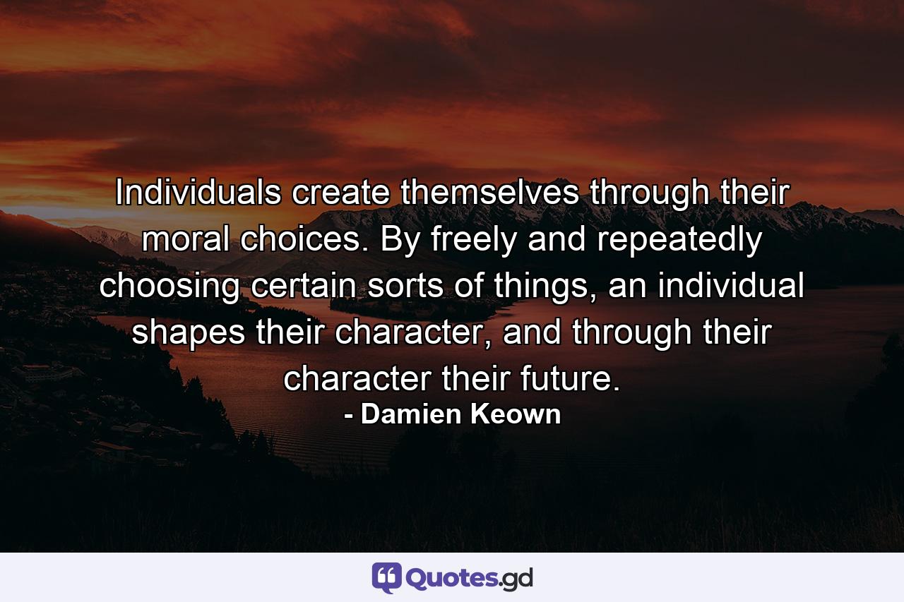 Individuals create themselves through their moral choices. By freely and repeatedly choosing certain sorts of things, an individual shapes their character, and through their character their future. - Quote by Damien Keown