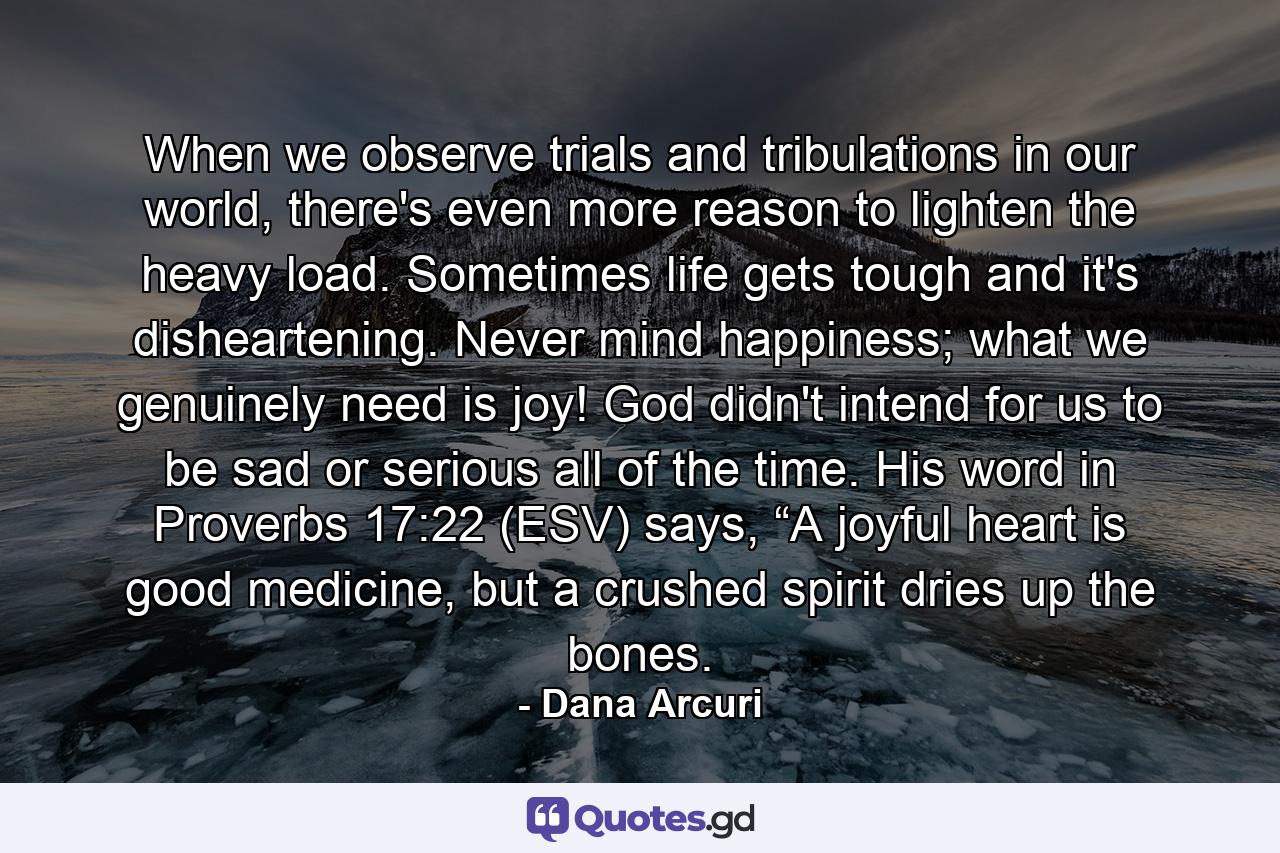 When we observe trials and tribulations in our world, there's even more reason to lighten the heavy load. Sometimes life gets tough and it's disheartening. Never mind happiness; what we genuinely need is joy! God didn't intend for us to be sad or serious all of the time. His word in Proverbs 17:22 (ESV) says, “A joyful heart is good medicine, but a crushed spirit dries up the bones. - Quote by Dana Arcuri