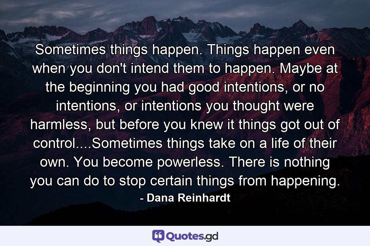 Sometimes things happen. Things happen even when you don't intend them to happen. Maybe at the beginning you had good intentions, or no intentions, or intentions you thought were harmless, but before you knew it things got out of control....Sometimes things take on a life of their own. You become powerless. There is nothing you can do to stop certain things from happening. - Quote by Dana Reinhardt