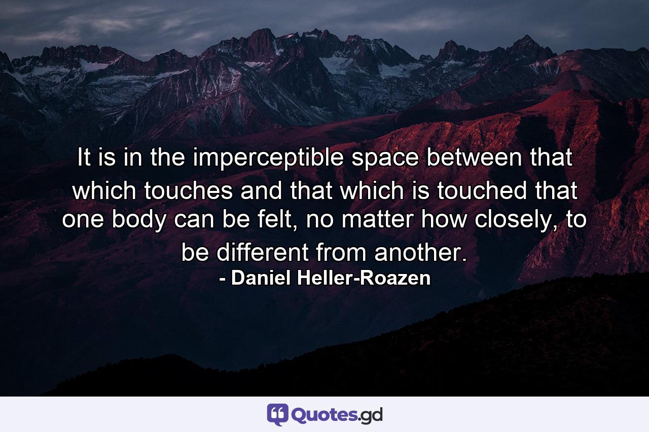 It is in the imperceptible space between that which touches and that which is touched that one body can be felt, no matter how closely, to be different from another. - Quote by Daniel Heller-Roazen