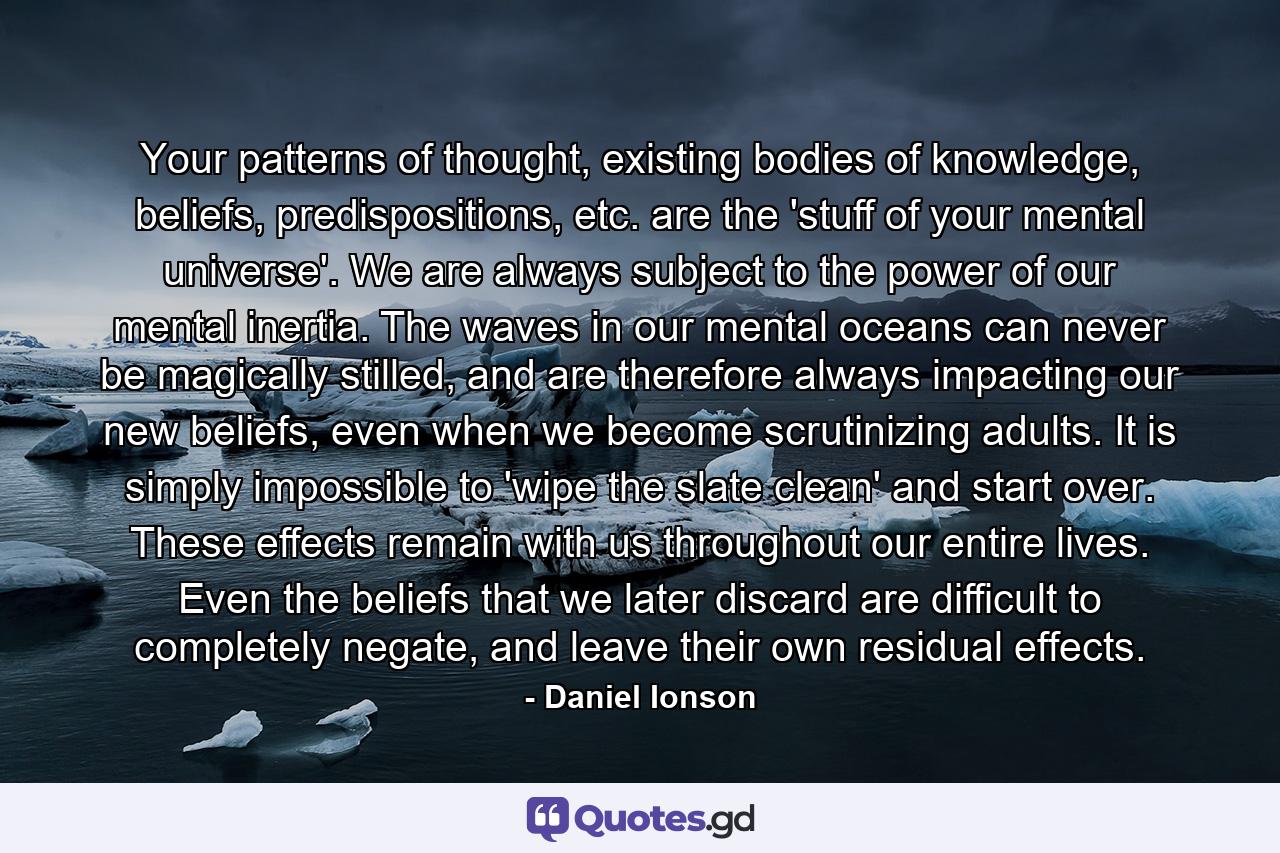 Your patterns of thought, existing bodies of knowledge, beliefs, predispositions, etc. are the 'stuff of your mental universe'. We are always subject to the power of our mental inertia. The waves in our mental oceans can never be magically stilled, and are therefore always impacting our new beliefs, even when we become scrutinizing adults. It is simply impossible to 'wipe the slate clean' and start over. These effects remain with us throughout our entire lives. Even the beliefs that we later discard are difficult to completely negate, and leave their own residual effects. - Quote by Daniel Ionson