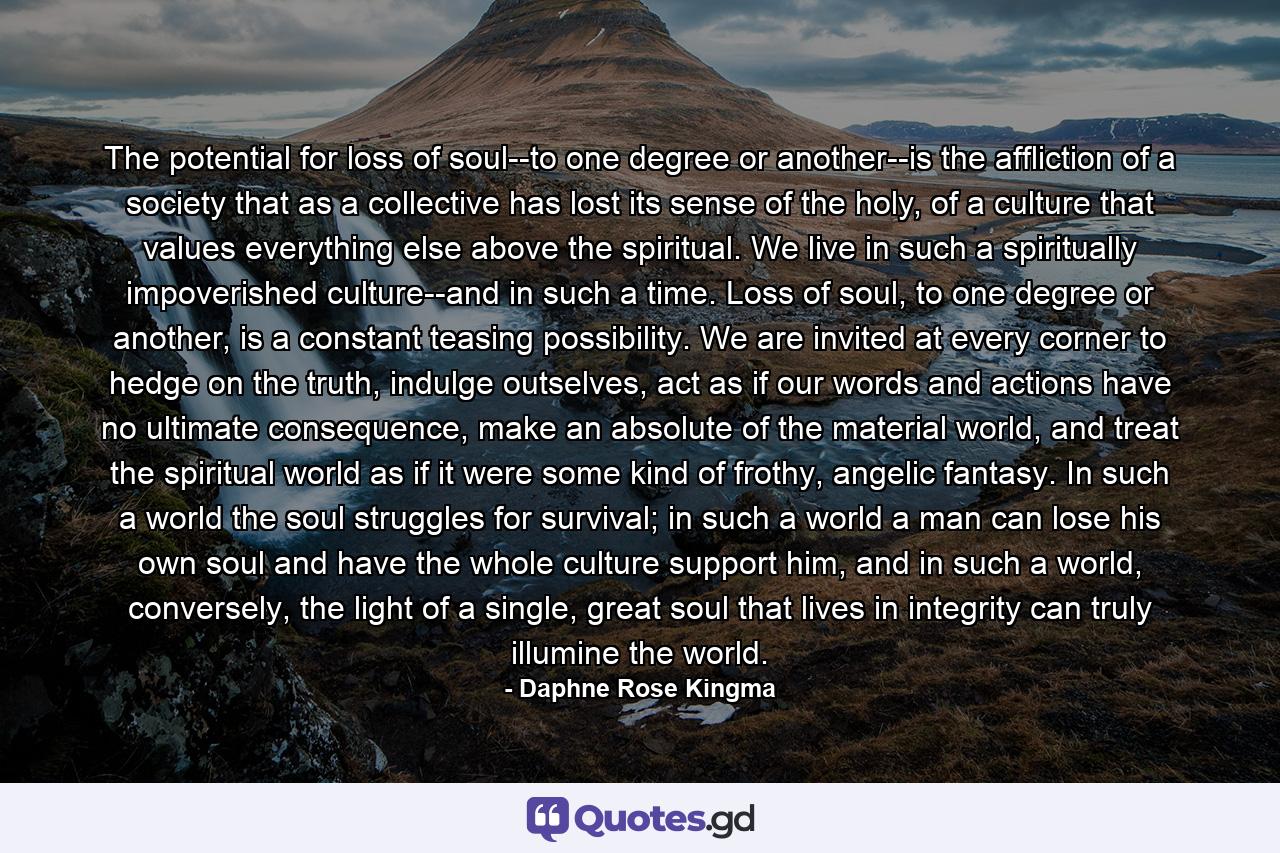 The potential for loss of soul--to one degree or another--is the affliction of a society that as a collective has lost its sense of the holy, of a culture that values everything else above the spiritual. We live in such a spiritually impoverished culture--and in such a time. Loss of soul, to one degree or another, is a constant teasing possibility. We are invited at every corner to hedge on the truth, indulge outselves, act as if our words and actions have no ultimate consequence, make an absolute of the material world, and treat the spiritual world as if it were some kind of frothy, angelic fantasy. In such a world the soul struggles for survival; in such a world a man can lose his own soul and have the whole culture support him, and in such a world, conversely, the light of a single, great soul that lives in integrity can truly illumine the world. - Quote by Daphne Rose Kingma