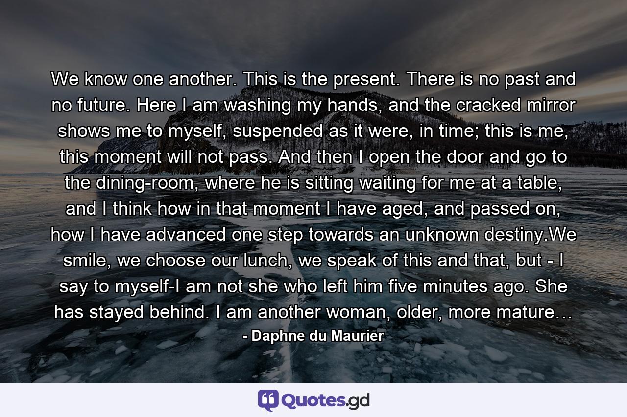 We know one another. This is the present. There is no past and no future. Here I am washing my hands, and the cracked mirror shows me to myself, suspended as it were, in time; this is me, this moment will not pass. And then I open the door and go to the dining-room, where he is sitting waiting for me at a table, and I think how in that moment I have aged, and passed on, how I have advanced one step towards an unknown destiny.We smile, we choose our lunch, we speak of this and that, but - I say to myself-I am not she who left him five minutes ago. She has stayed behind. I am another woman, older, more mature… - Quote by Daphne du Maurier