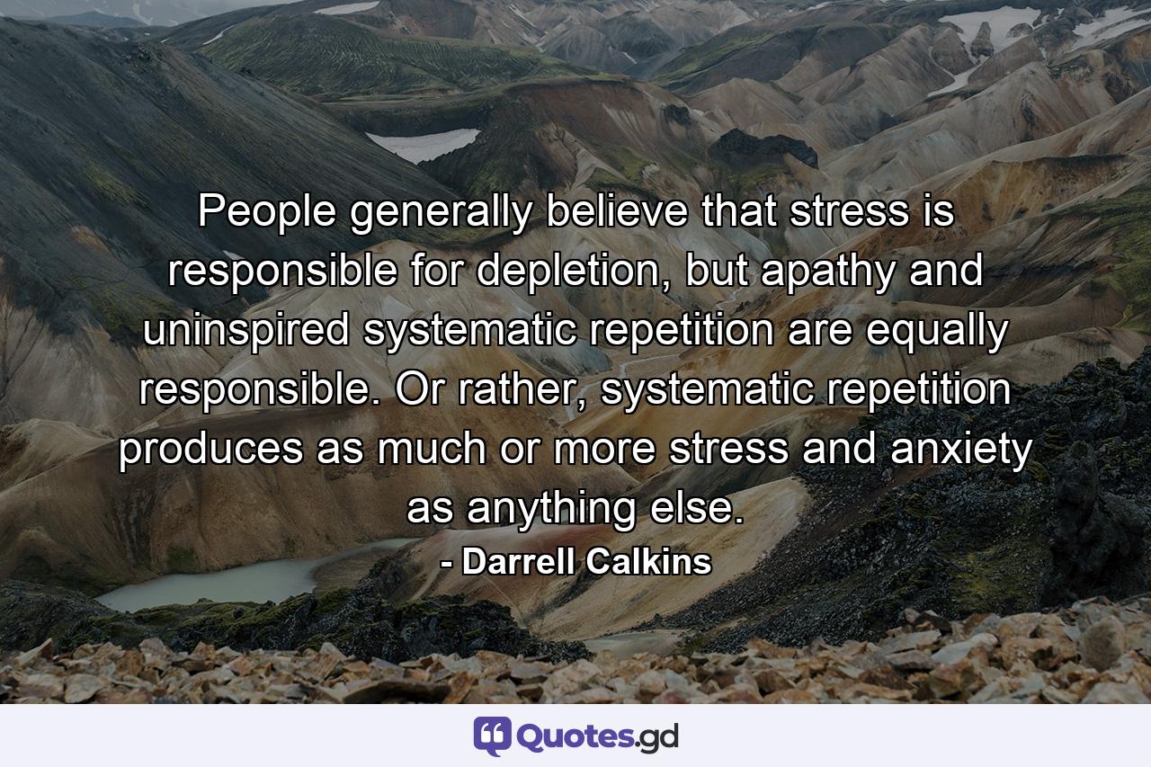 People generally believe that stress is responsible for depletion, but apathy and uninspired systematic repetition are equally responsible. Or rather, systematic repetition produces as much or more stress and anxiety as anything else. - Quote by Darrell Calkins