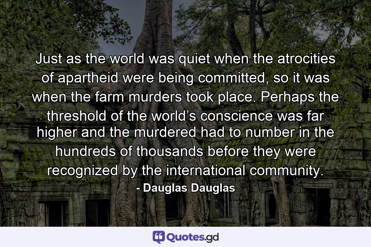 Just as the world was quiet when the atrocities of apartheid were being committed, so it was when the farm murders took place. Perhaps the threshold of the world’s conscience was far higher and the murdered had to number in the hundreds of thousands before they were recognized by the international community. - Quote by Dauglas Dauglas