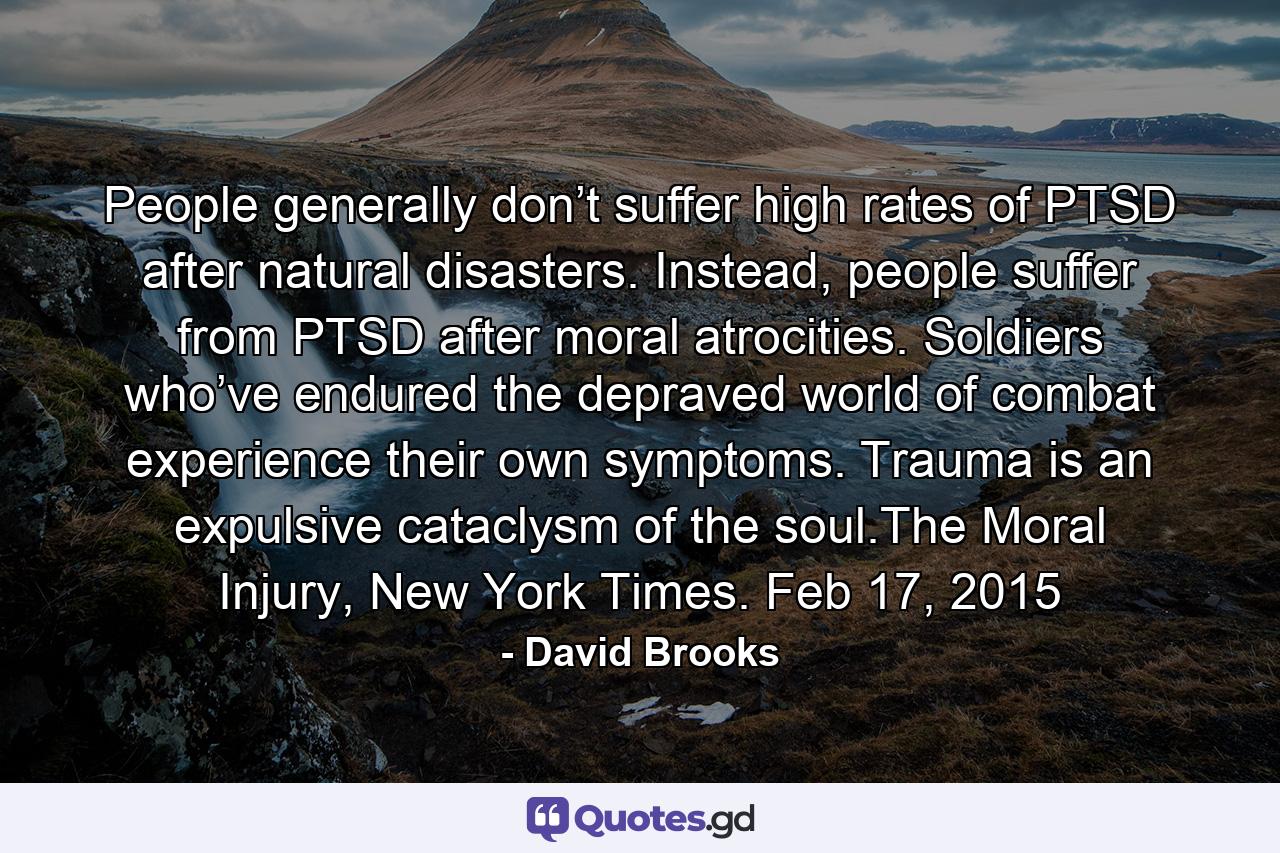 People generally don’t suffer high rates of PTSD after natural disasters. Instead, people suffer from PTSD after moral atrocities. Soldiers who’ve endured the depraved world of combat experience their own symptoms. Trauma is an expulsive cataclysm of the soul.The Moral Injury, New York Times. Feb 17, 2015 - Quote by David Brooks