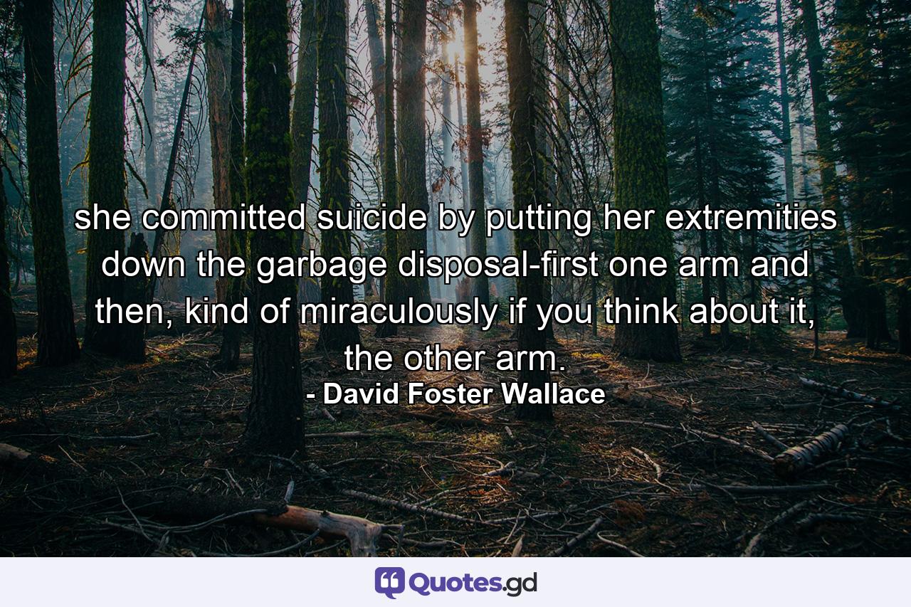 she committed suicide by putting her extremities down the garbage disposal-first one arm and then, kind of miraculously if you think about it, the other arm. - Quote by David Foster Wallace