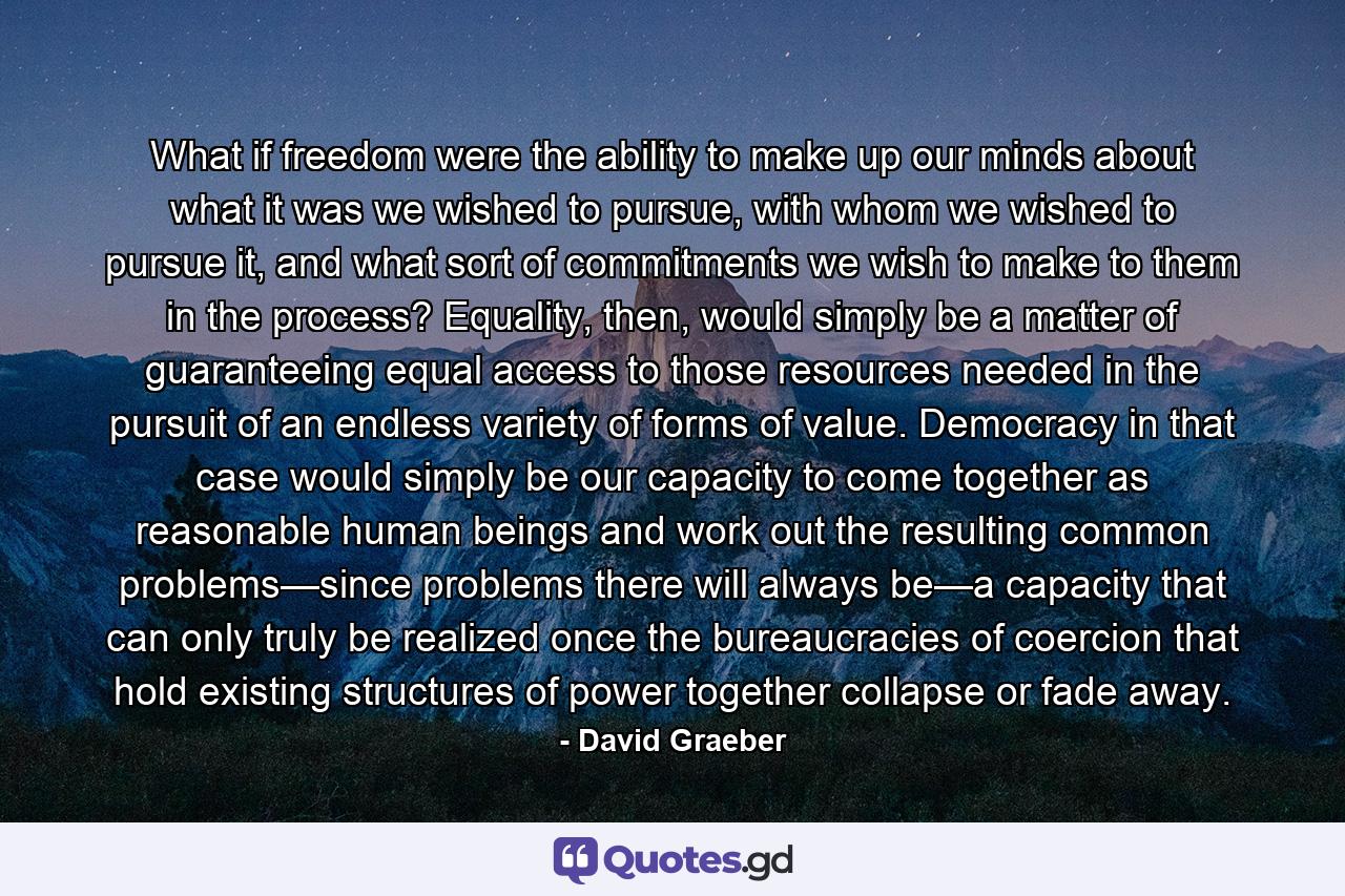 What if freedom were the ability to make up our minds about what it was we wished to pursue, with whom we wished to pursue it, and what sort of commitments we wish to make to them in the process? Equality, then, would simply be a matter of guaranteeing equal access to those resources needed in the pursuit of an endless variety of forms of value. Democracy in that case would simply be our capacity to come together as reasonable human beings and work out the resulting common problems—since problems there will always be—a capacity that can only truly be realized once the bureaucracies of coercion that hold existing structures of power together collapse or fade away. - Quote by David Graeber