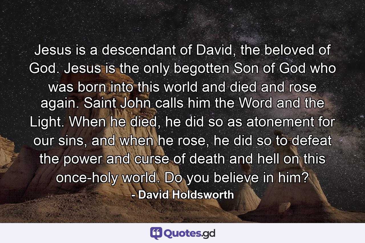 Jesus is a descendant of David, the beloved of God. Jesus is the only begotten Son of God who was born into this world and died and rose again. Saint John calls him the Word and the Light. When he died, he did so as atonement for our sins, and when he rose, he did so to defeat the power and curse of death and hell on this once-holy world. Do you believe in him? - Quote by David Holdsworth