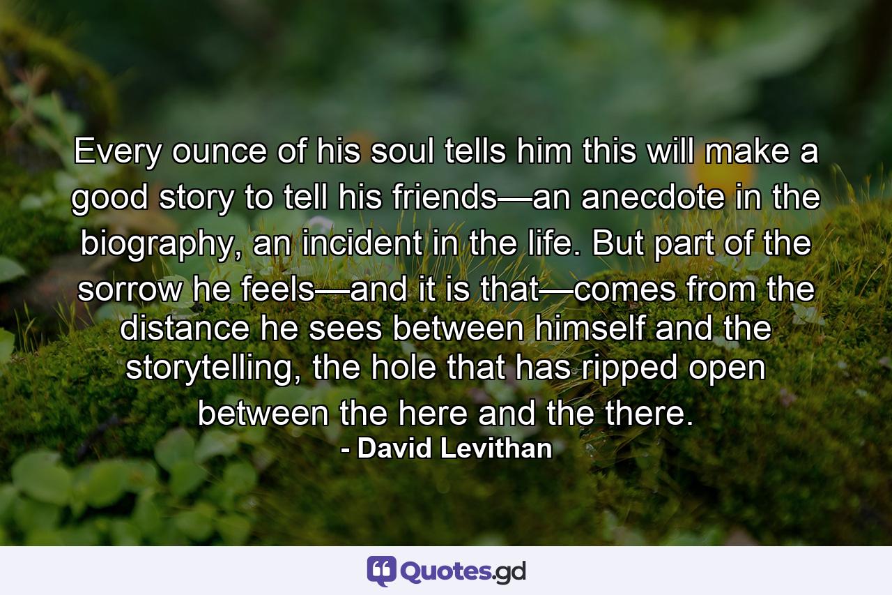 Every ounce of his soul tells him this will make a good story to tell his friends—an anecdote in the biography, an incident in the life. But part of the sorrow he feels—and it is that—comes from the distance he sees between himself and the storytelling, the hole that has ripped open between the here and the there. - Quote by David Levithan