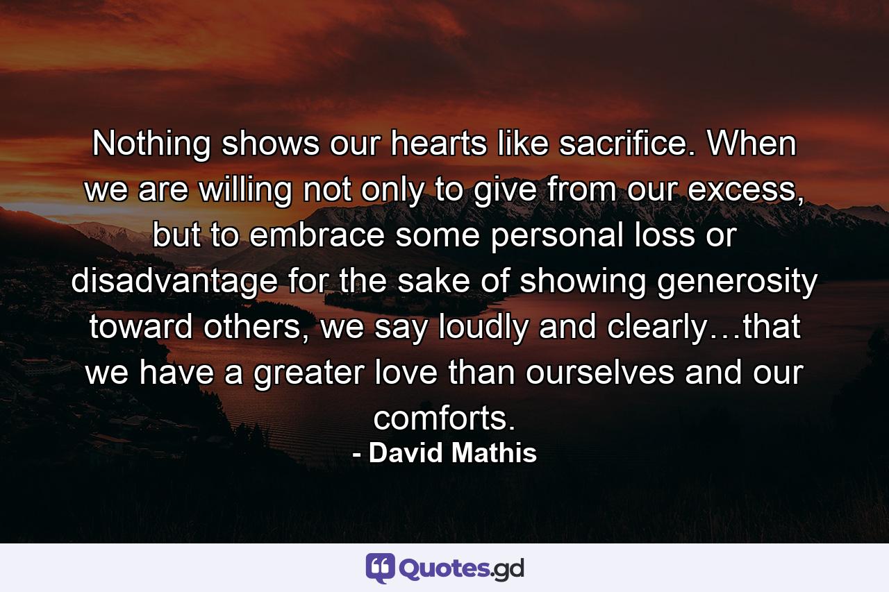 Nothing shows our hearts like sacrifice. When we are willing not only to give from our excess, but to embrace some personal loss or disadvantage for the sake of showing generosity toward others, we say loudly and clearly…that we have a greater love than ourselves and our comforts. - Quote by David Mathis