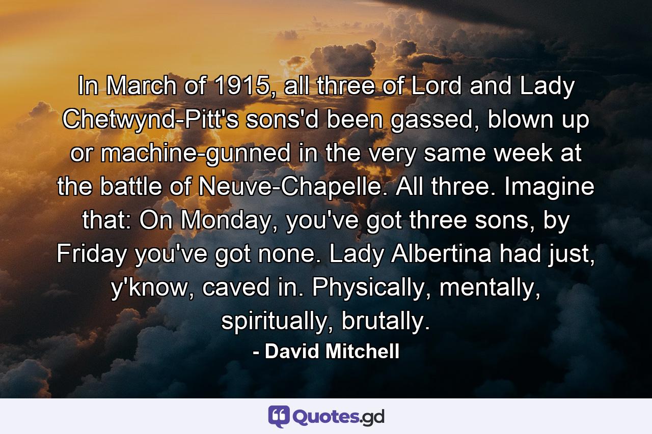 In March of 1915, all three of Lord and Lady Chetwynd-Pitt's sons'd been gassed, blown up or machine-gunned in the very same week at the battle of Neuve-Chapelle. All three. Imagine that: On Monday, you've got three sons, by Friday you've got none. Lady Albertina had just, y'know, caved in. Physically, mentally, spiritually, brutally. - Quote by David Mitchell