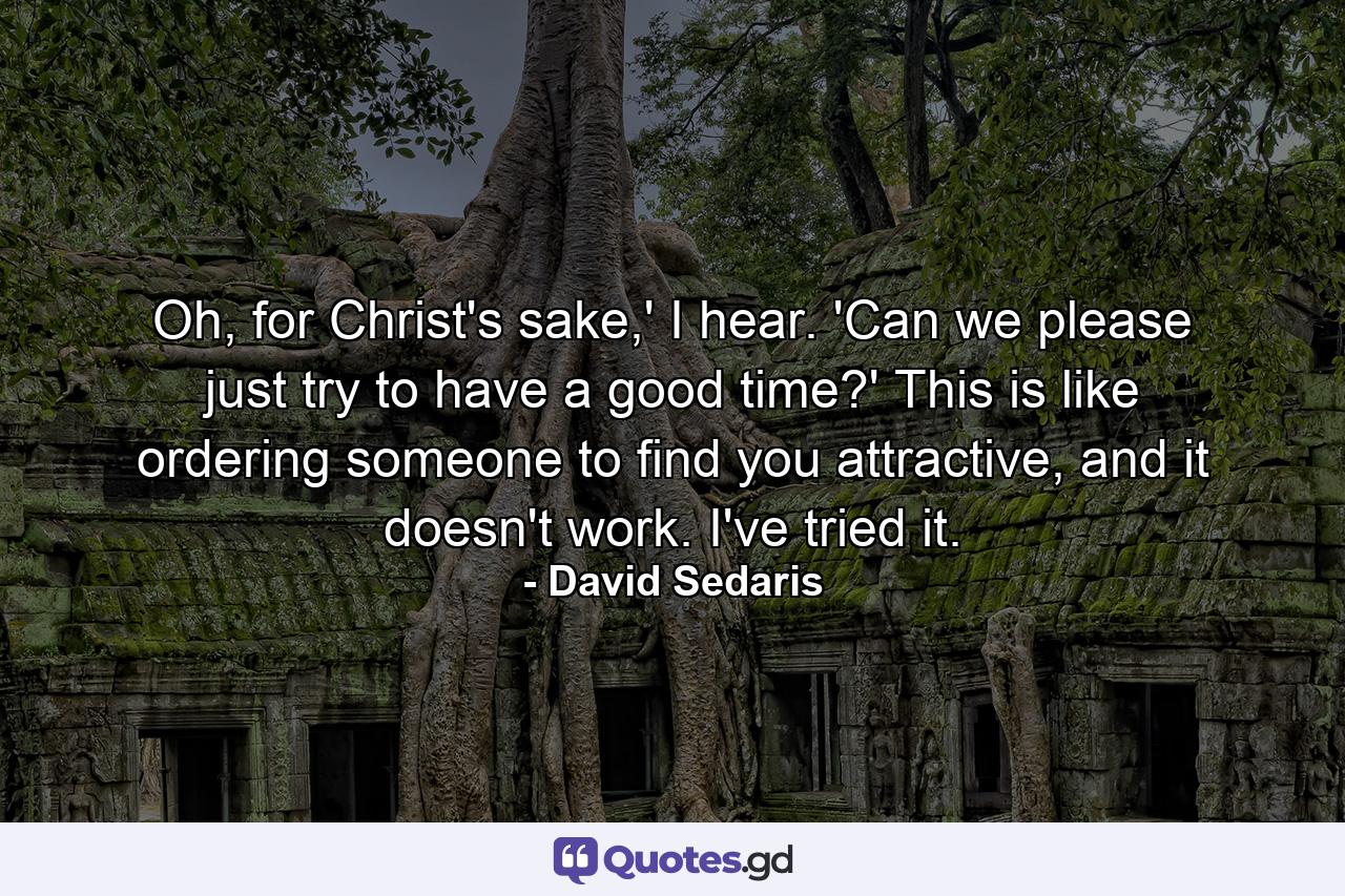 Oh, for Christ's sake,' I hear. 'Can we please just try to have a good time?' This is like ordering someone to find you attractive, and it doesn't work. I've tried it. - Quote by David Sedaris