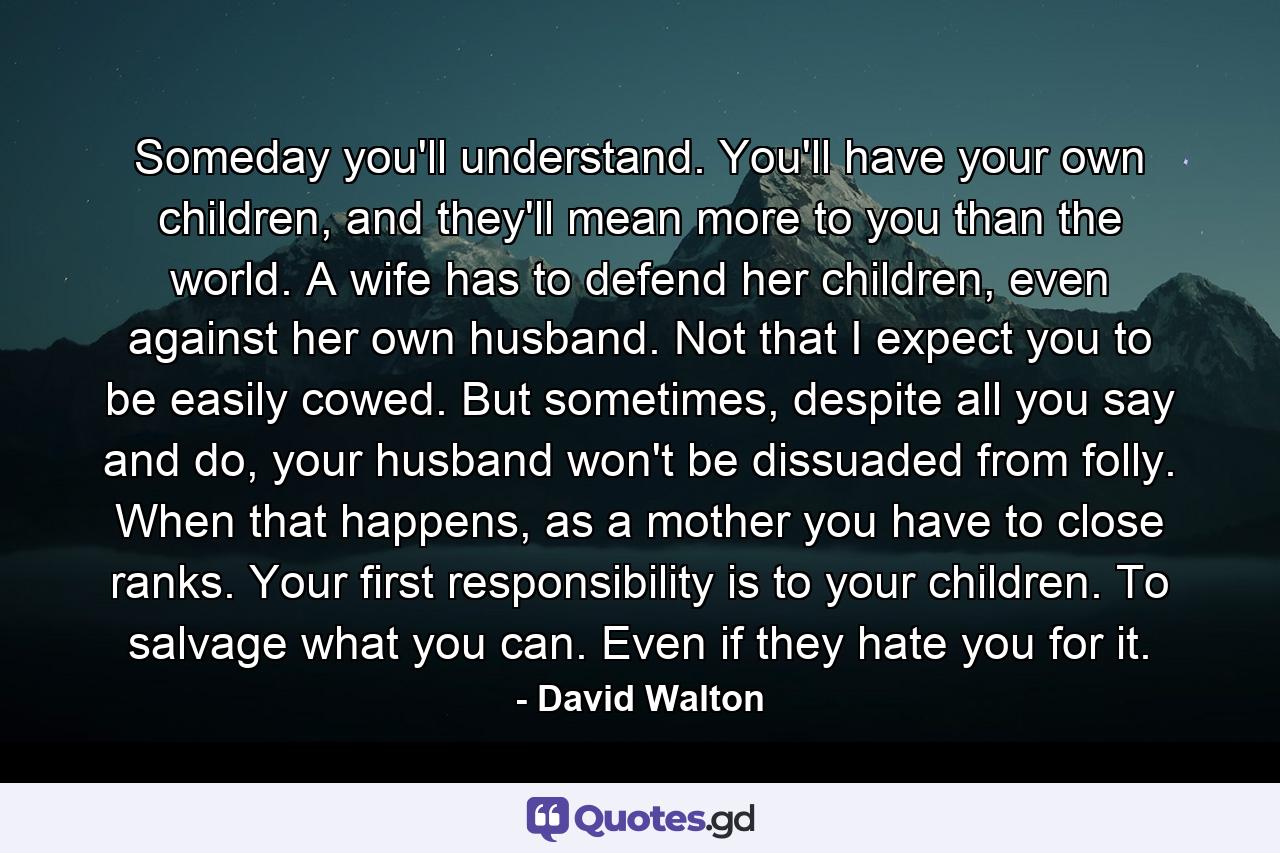 Someday you'll understand. You'll have your own children, and they'll mean more to you than the world. A wife has to defend her children, even against her own husband. Not that I expect you to be easily cowed. But sometimes, despite all you say and do, your husband won't be dissuaded from folly. When that happens, as a mother you have to close ranks. Your first responsibility is to your children. To salvage what you can. Even if they hate you for it. - Quote by David Walton