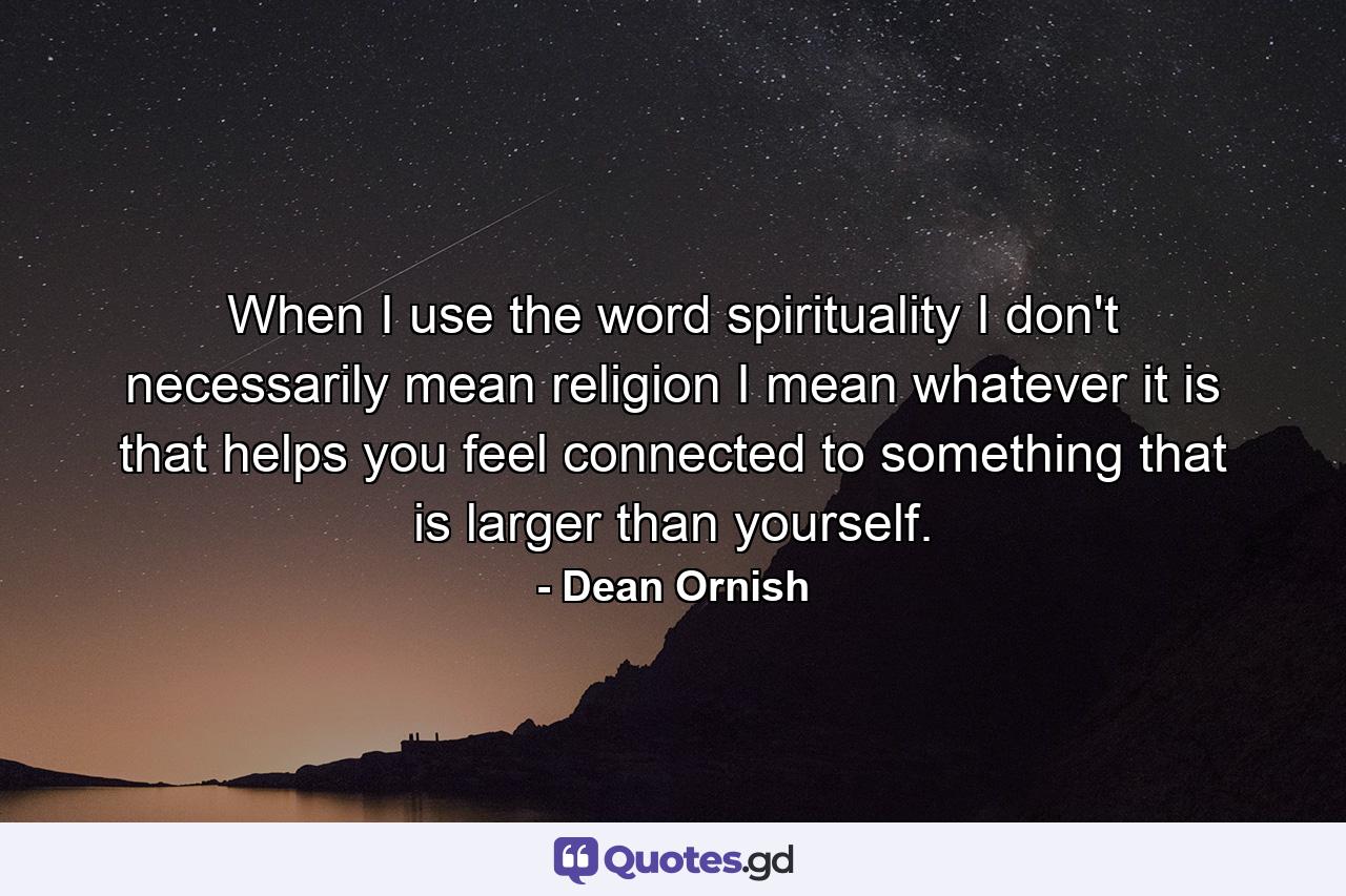 When I use the word spirituality  I don't necessarily mean religion  I mean whatever it is that helps you feel connected to something that is larger than yourself. - Quote by Dean Ornish