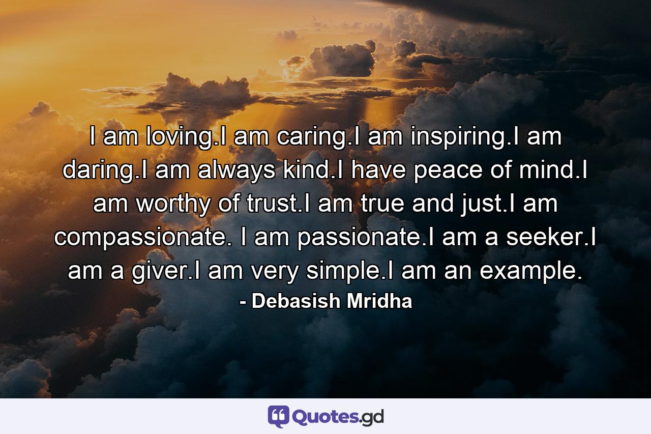 I am loving.I am caring.I am inspiring.I am daring.I am always kind.I have peace of mind.I am worthy of trust.I am true and just.I am compassionate. I am passionate.I am a seeker.I am a giver.I am very simple.I am an example. - Quote by Debasish Mridha