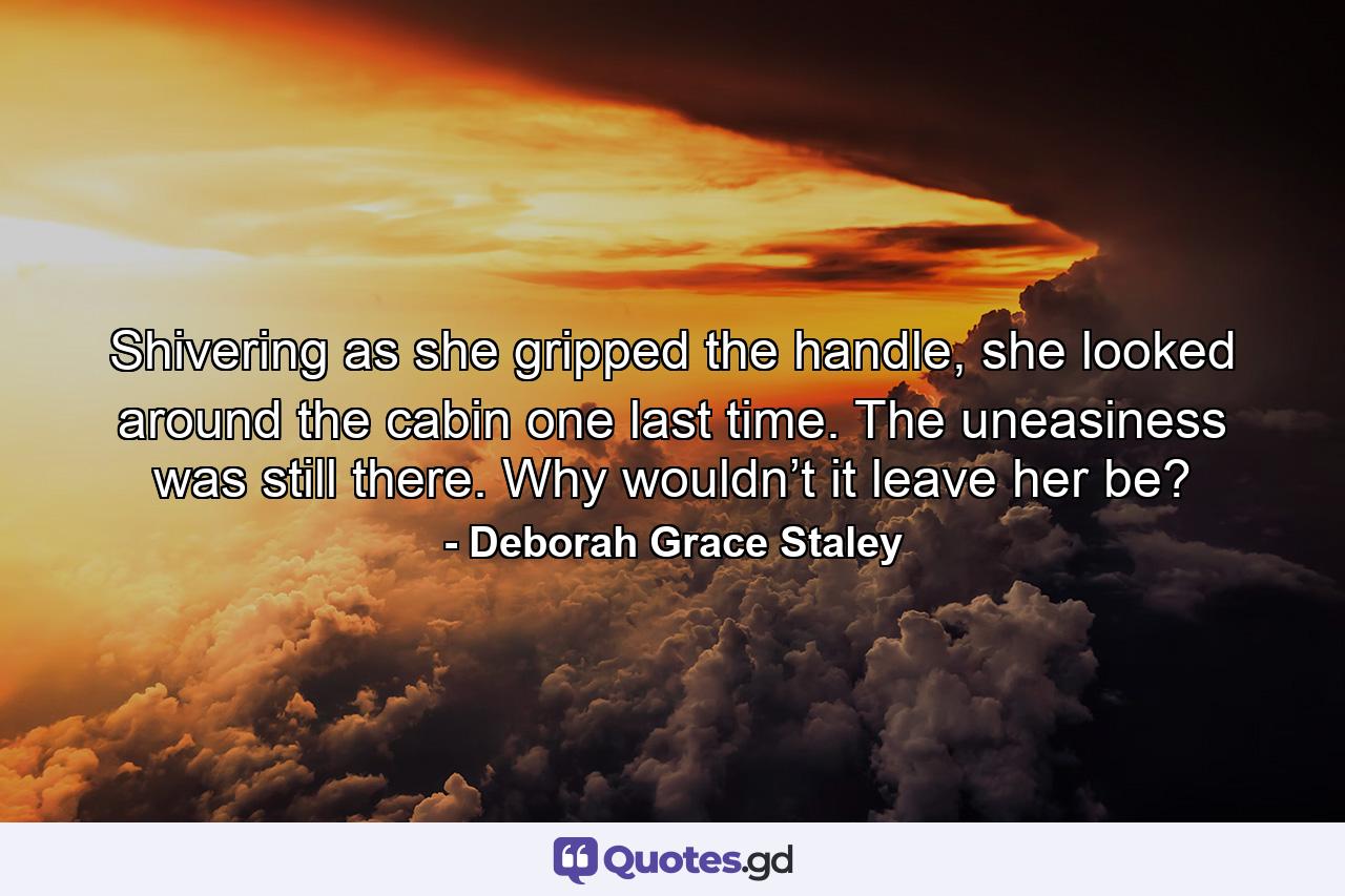 Shivering as she gripped the handle, she looked around the cabin one last time. The uneasiness was still there. Why wouldn’t it leave her be? - Quote by Deborah Grace Staley