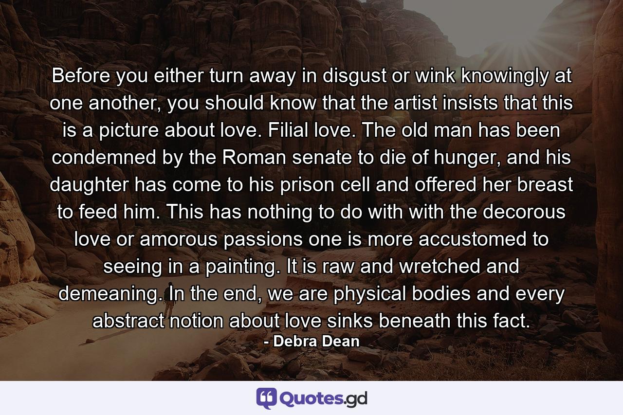 Before you either turn away in disgust or wink knowingly at one another, you should know that the artist insists that this is a picture about love. Filial love. The old man has been condemned by the Roman senate to die of hunger, and his daughter has come to his prison cell and offered her breast to feed him. This has nothing to do with with the decorous love or amorous passions one is more accustomed to seeing in a painting. It is raw and wretched and demeaning. In the end, we are physical bodies and every abstract notion about love sinks beneath this fact. - Quote by Debra Dean