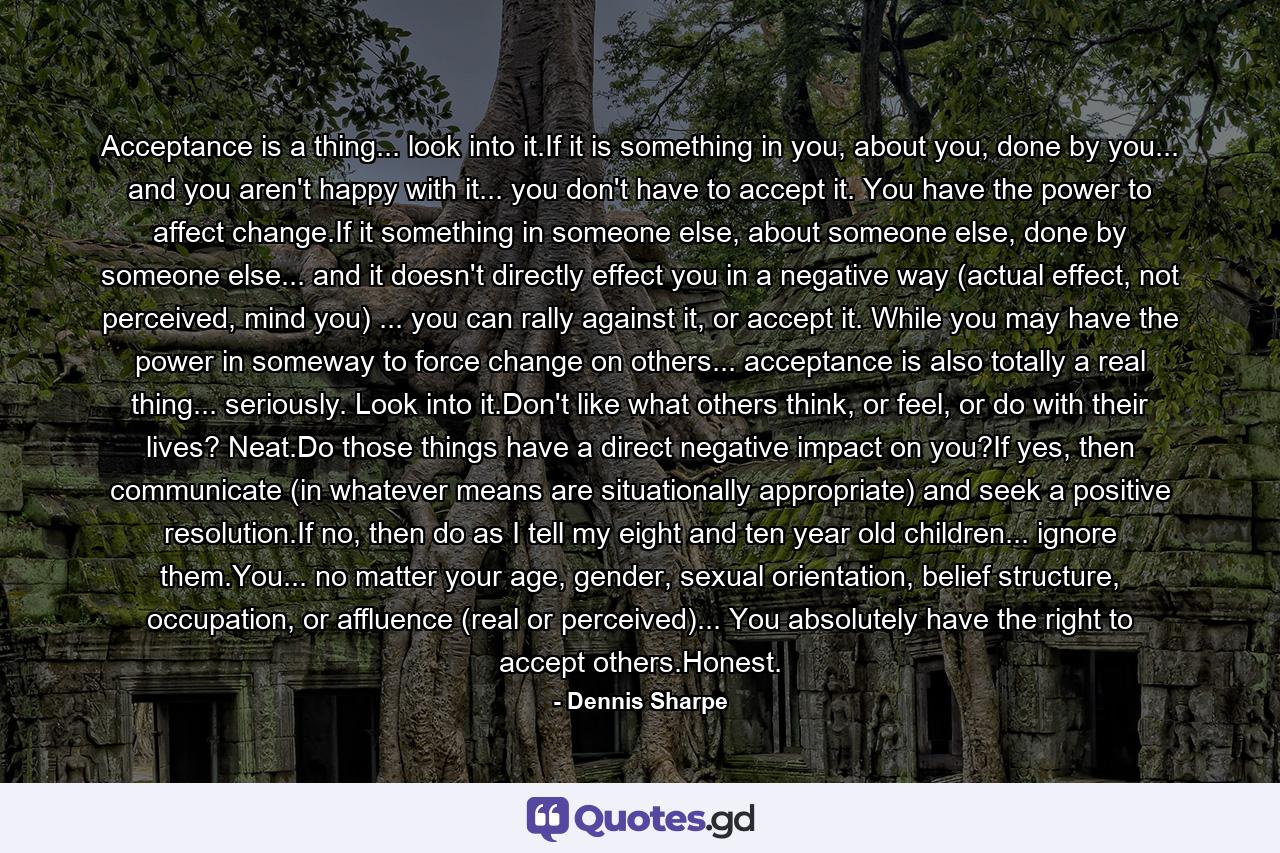 Acceptance is a thing... look into it.If it is something in you, about you, done by you... and you aren't happy with it... you don't have to accept it. You have the power to affect change.If it something in someone else, about someone else, done by someone else... and it doesn't directly effect you in a negative way (actual effect, not perceived, mind you) ... you can rally against it, or accept it. While you may have the power in someway to force change on others... acceptance is also totally a real thing... seriously. Look into it.Don't like what others think, or feel, or do with their lives? Neat.Do those things have a direct negative impact on you?If yes, then communicate (in whatever means are situationally appropriate) and seek a positive resolution.If no, then do as I tell my eight and ten year old children... ignore them.You... no matter your age, gender, sexual orientation, belief structure, occupation, or affluence (real or perceived)... You absolutely have the right to accept others.Honest. - Quote by Dennis Sharpe