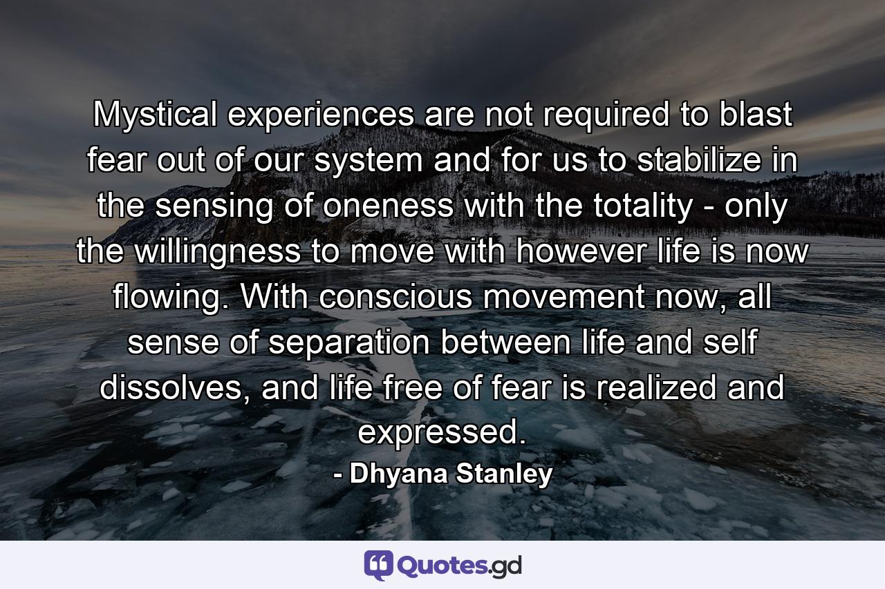 Mystical experiences are not required to blast fear out of our system and for us to stabilize in the sensing of oneness with the totality - only the willingness to move with however life is now flowing. With conscious movement now, all sense of separation between life and self dissolves, and life free of fear is realized and expressed. - Quote by Dhyana Stanley