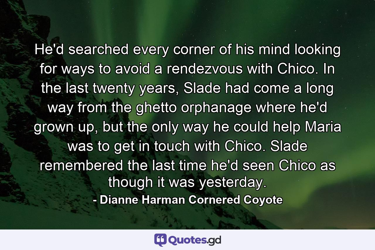 He'd searched every corner of his mind looking for ways to avoid a rendezvous with Chico. In the last twenty years, Slade had come a long way from the ghetto orphanage where he'd grown up, but the only way he could help Maria was to get in touch with Chico. Slade remembered the last time he'd seen Chico as though it was yesterday. - Quote by Dianne Harman Cornered Coyote