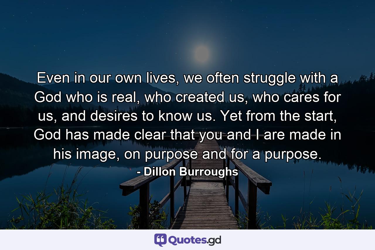 Even in our own lives, we often struggle with a God who is real, who created us, who cares for us, and desires to know us. Yet from the start, God has made clear that you and I are made in his image, on purpose and for a purpose. - Quote by Dillon Burroughs