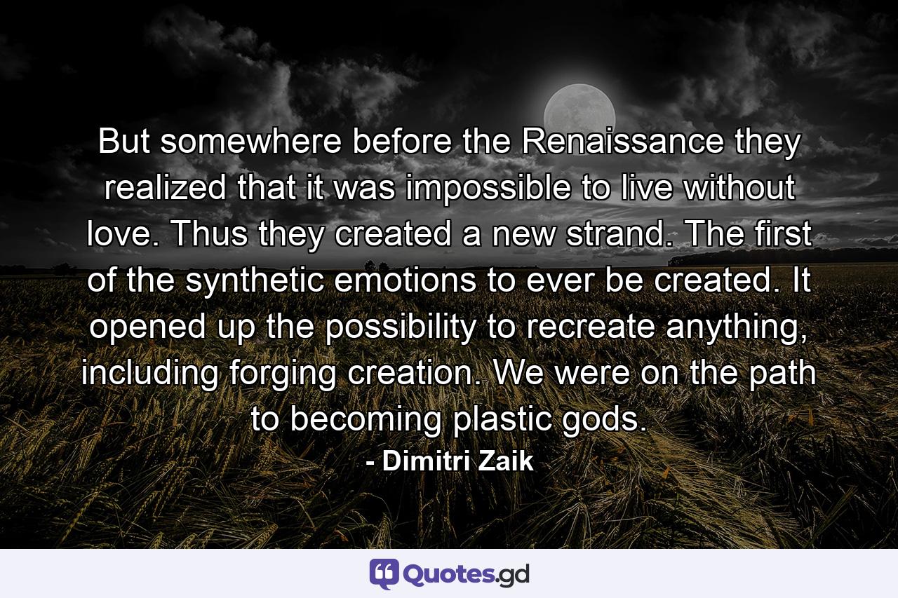 But somewhere before the Renaissance they realized that it was impossible to live without love. Thus they created a new strand. The first of the synthetic emotions to ever be created. It opened up the possibility to recreate anything, including forging creation. We were on the path to becoming plastic gods. - Quote by Dimitri Zaik