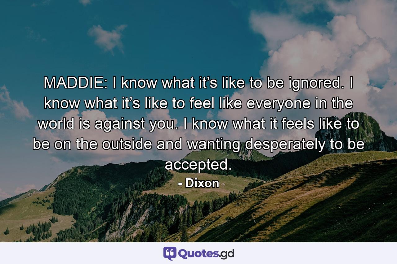 MADDIE: I know what it’s like to be ignored. I know what it’s like to feel like everyone in the world is against you. I know what it feels like to be on the outside and wanting desperately to be accepted. - Quote by Dixon