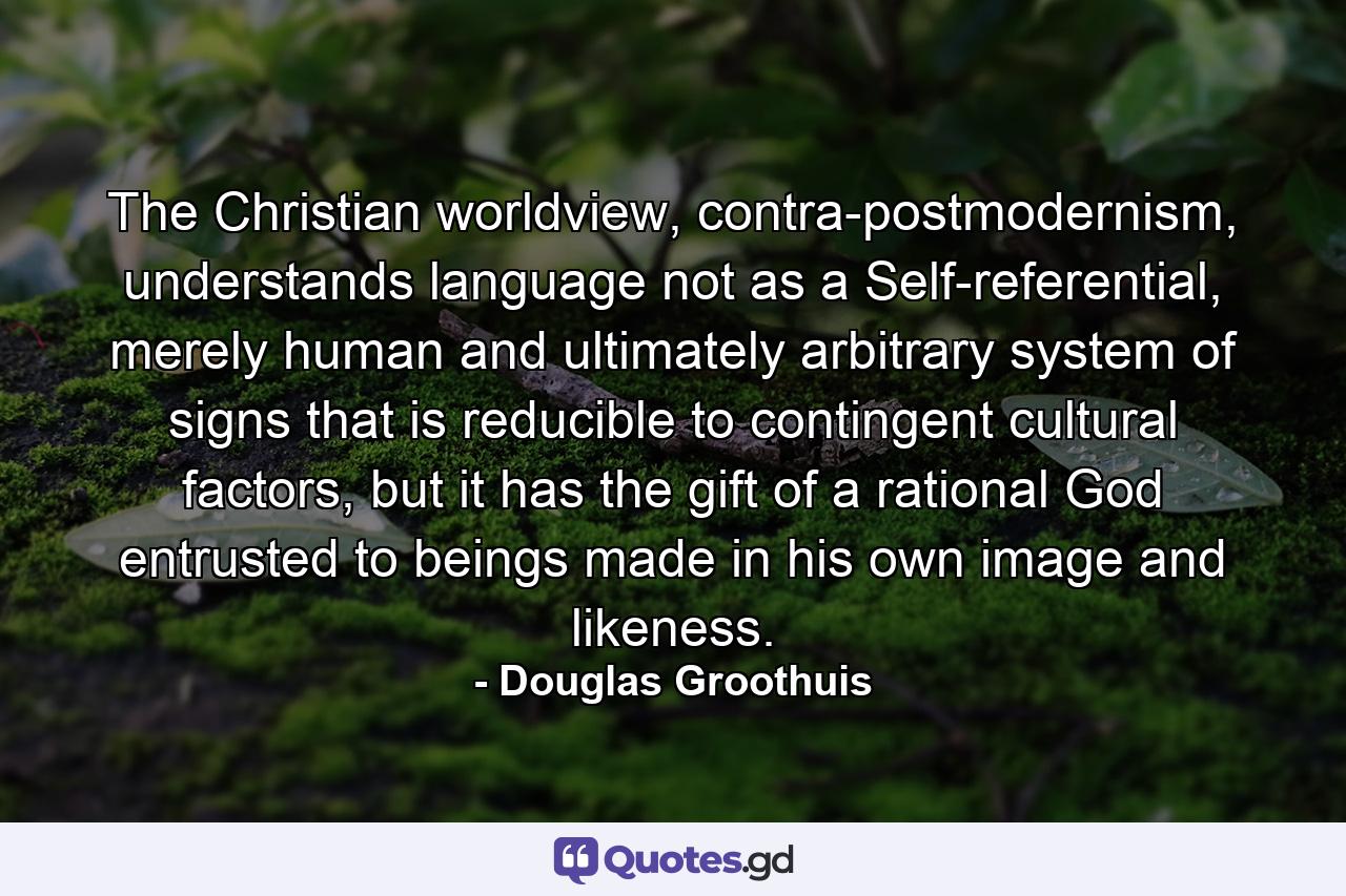 The Christian worldview, contra-postmodernism, understands language not as a Self-referential, merely human and ultimately arbitrary system of signs that is reducible to contingent cultural factors, but it has the gift of a rational God entrusted to beings made in his own image and likeness. - Quote by Douglas Groothuis