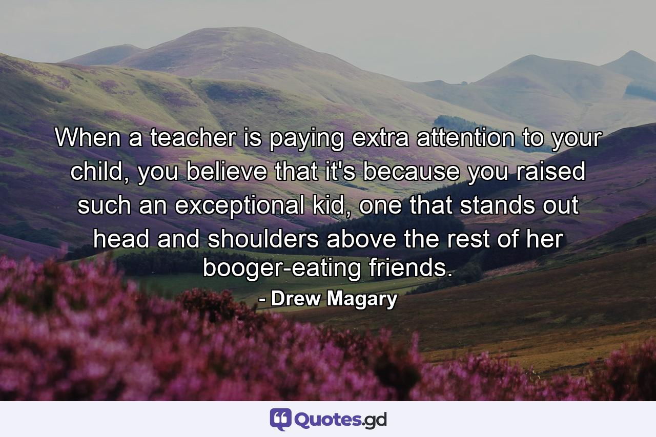 When a teacher is paying extra attention to your child, you believe that it's because you raised such an exceptional kid, one that stands out head and shoulders above the rest of her booger-eating friends. - Quote by Drew Magary