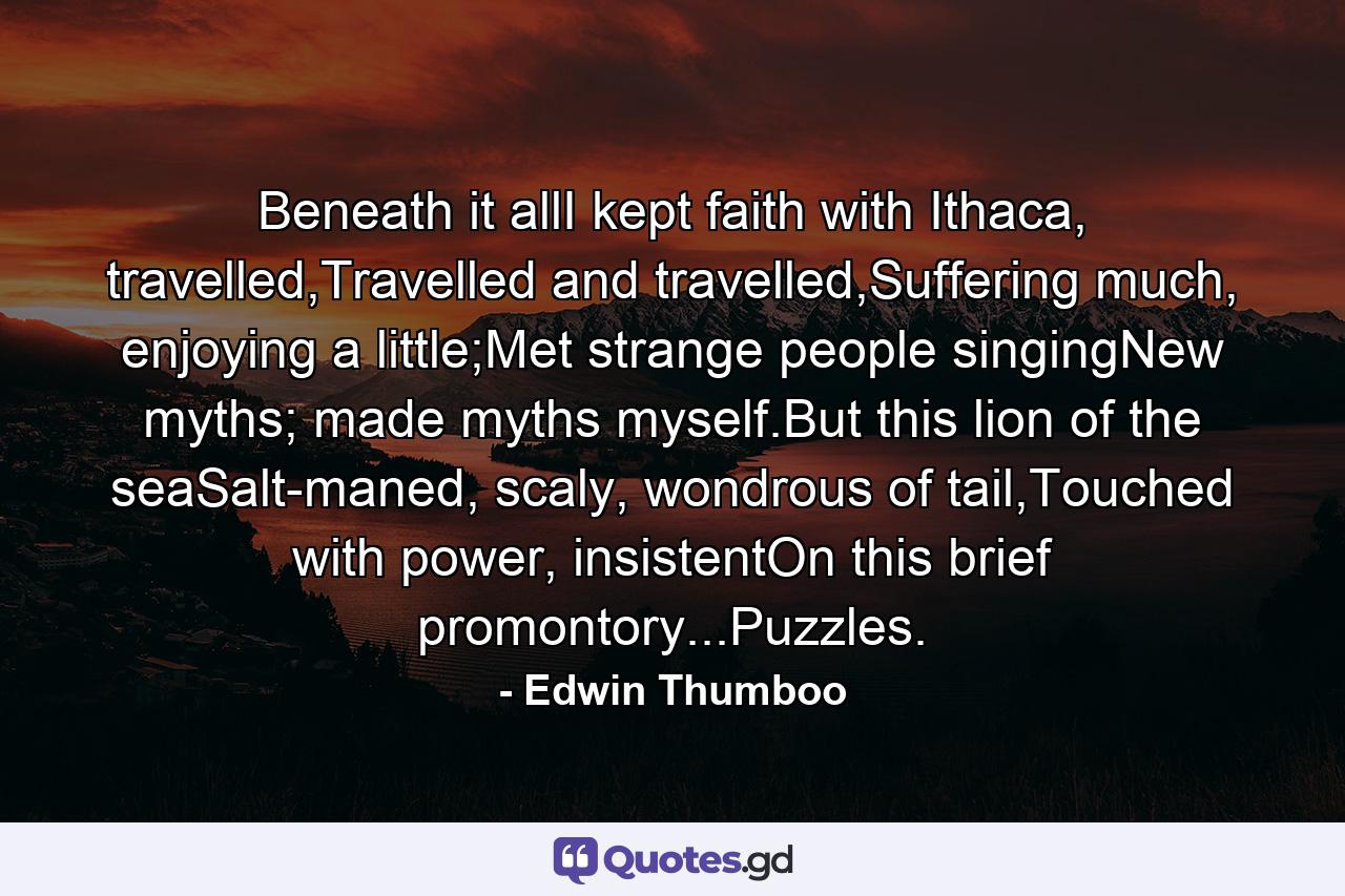 Beneath it allI kept faith with Ithaca, travelled,Travelled and travelled,Suffering much, enjoying a little;Met strange people singingNew myths; made myths myself.But this lion of the seaSalt-maned, scaly, wondrous of tail,Touched with power, insistentOn this brief promontory...Puzzles. - Quote by Edwin Thumboo